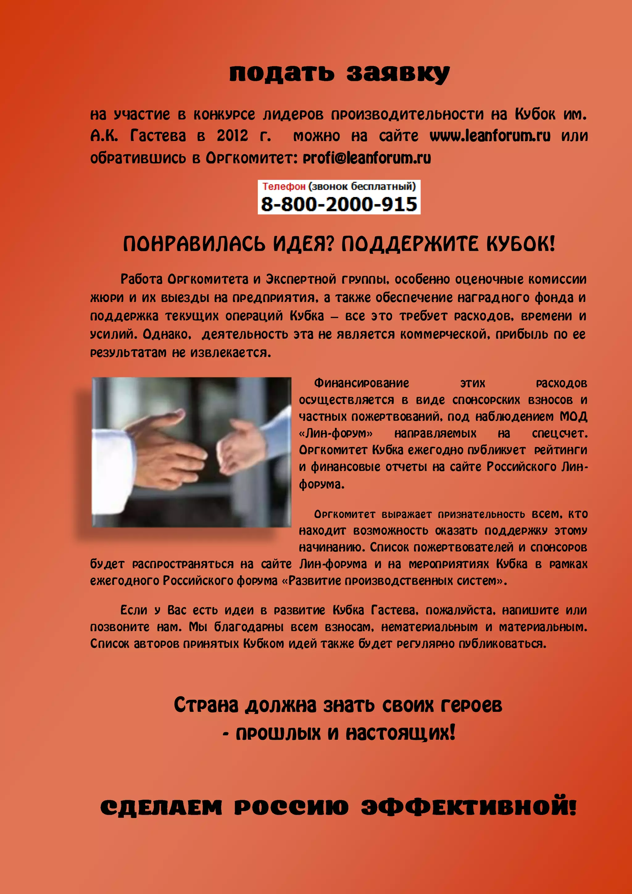 на участие в конкурсе лидеров производительности на Кубок им.
А.К. Гастева в 2012 г. можно на сайте www.leanforum.ru или
обратившись в Оргкомитет: profi@leanforum.ru




     ПОНРАВИЛАСЬ ИДЕЯ? ПОДДЕРЖИТЕ КУБОК!
     Работа Оргкомитета и Экспертной группы, особенно оценочные комиссии
жюри и их выезды на предприятия, а также обеспечение наградного фонда и
поддержка текущих операций Кубка – все это требует расходов, времени и
усилий. Однако, деятельность эта не является коммерческой, прибыль по ее
результатам не извлекается.

                                   Финансирование        этих        расходов
                                осуществляется в виде спонсорских взносов и
                                частных пожертвований, под наблюдением МОД
                                «Лин-форум»    направляемых    на   спецсчет.
                                Оргкомитет Кубка ежегодно публикует рейтинги
                                и финансовые отчеты на сайте Российского Лин-
                                форума.

                                   Оргкомитет выражает признательность всем, кто
                                 находит возможность оказать поддержку этому
                                 начинанию. Список пожертвователей и спонсоров
будет распространяться на сайте Лин-форума и на мероприятиях Кубка в рамках
ежегодного Российского форума «Развитие производственных систем».

     Если у Вас есть идеи в развитие Кубка Гастева, пожалуйста, напишите или
позвоните нам. Мы благодарны всем взносам, нематериальным и материальным.
Список авторов принятых Кубком идей также будет регулярно публиковаться.




             Страна должна знать своих героев
                 - прошлых и настоящих!
 