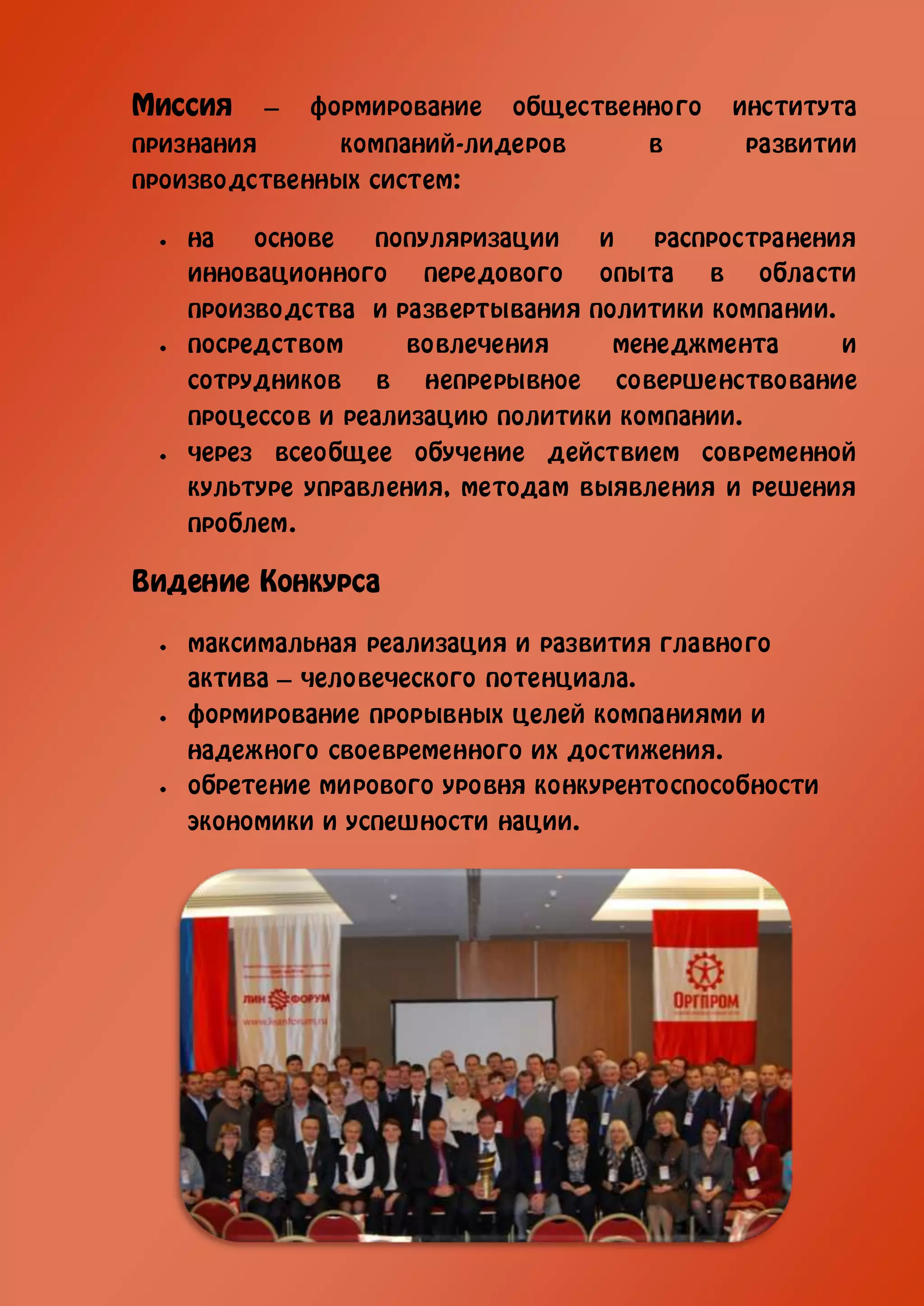 Миссия   –   формирование   общественного   института
признания      компаний-лидеров      в      развитии
производственных систем:

   на   основе   популяризации   и   распространения
   инновационного передового опыта в области
   производства и развертывания политики компании.
   посредством      вовлечения    менеджмента      и
   сотрудников в непрерывное совершенствование
   процессов и реализацию политики компании.
   через всеобщее обучение действием современной
   культуре управления, методам выявления и решения
   проблем.

Видение Конкурса

   максимальная реализация и развития главного
   актива – человеческого потенциала.
   формирование прорывных целей компаниями и
   надежного своевременного их достижения.
   обретение мирового уровня конкурентоспособности
   экономики и успешности нации.
 