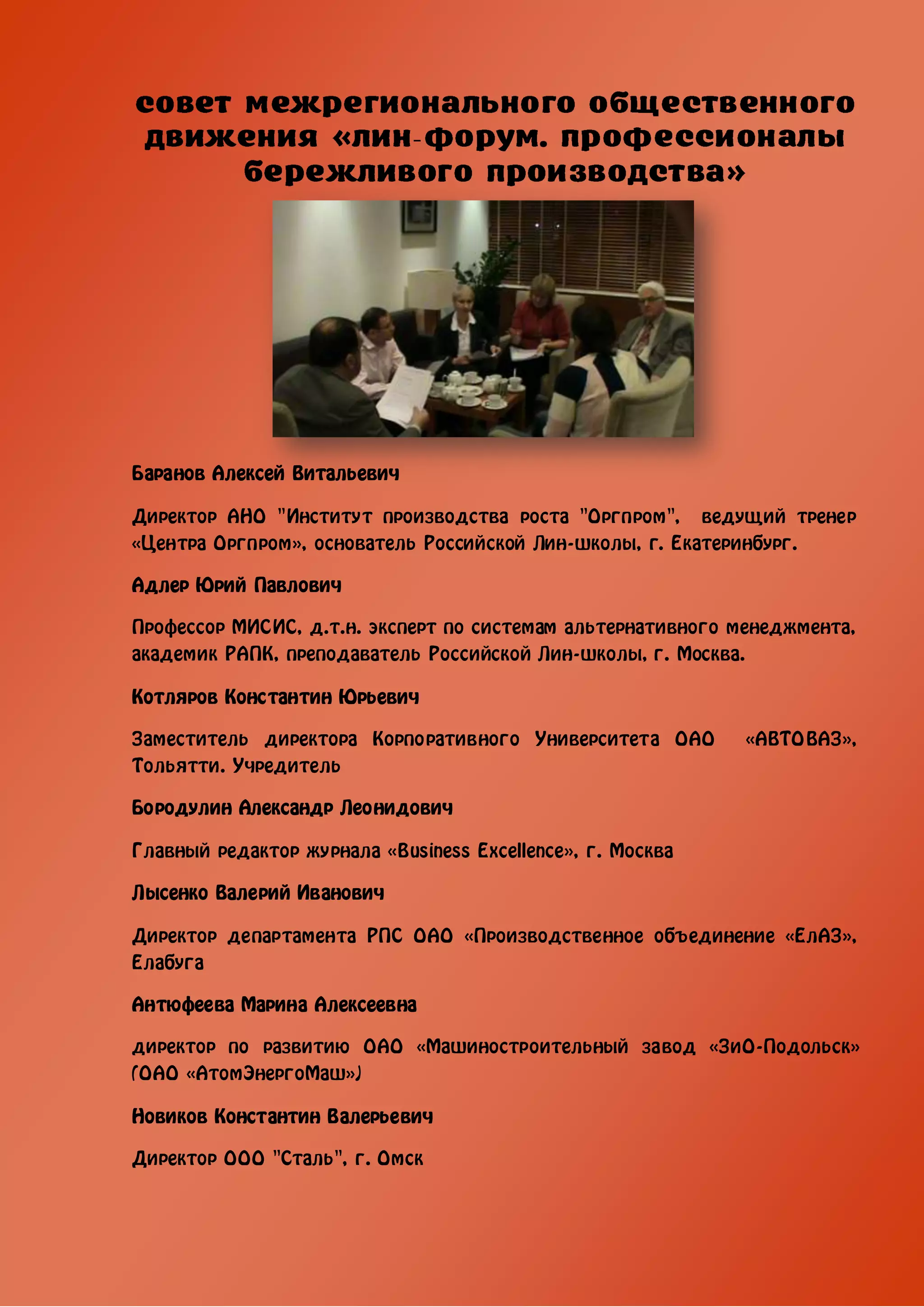 -




Баранов Алексей Витальевич

Директор АНО "Институт производства роста "Оргпром", ведущий тренер
«Центра Оргпром», основатель Российской Лин-школы, г. Екатеринбург.

Адлер Юрий Павлович

Профессор МИСИС, д.т.н. эксперт по системам альтернативного менеджмента,
академик РАПК, преподаватель Российской Лин-школы, г. Москва.

Котляров Константин Юрьевич

Заместитель директора Корпоративного Университета ОАО        «АВТОВАЗ»,
Тольятти. Учредитель

Бородулин Александр Леонидович

Главный редактор журнала «Business Excellence», г. Москва

Лысенко Валерий Иванович

Директор департамента РПС ОАО «Производственное объединение «ЕлАЗ»,
Елабуга

Антюфеева Марина Алексеевна

директор по развитию ОАО «Машиностроительный завод «ЗиО-Подольск»
(ОАО «АтомЭнергоМаш»)

Новиков Константин Валерьевич

Директор ООО "Сталь", г. Омск
 