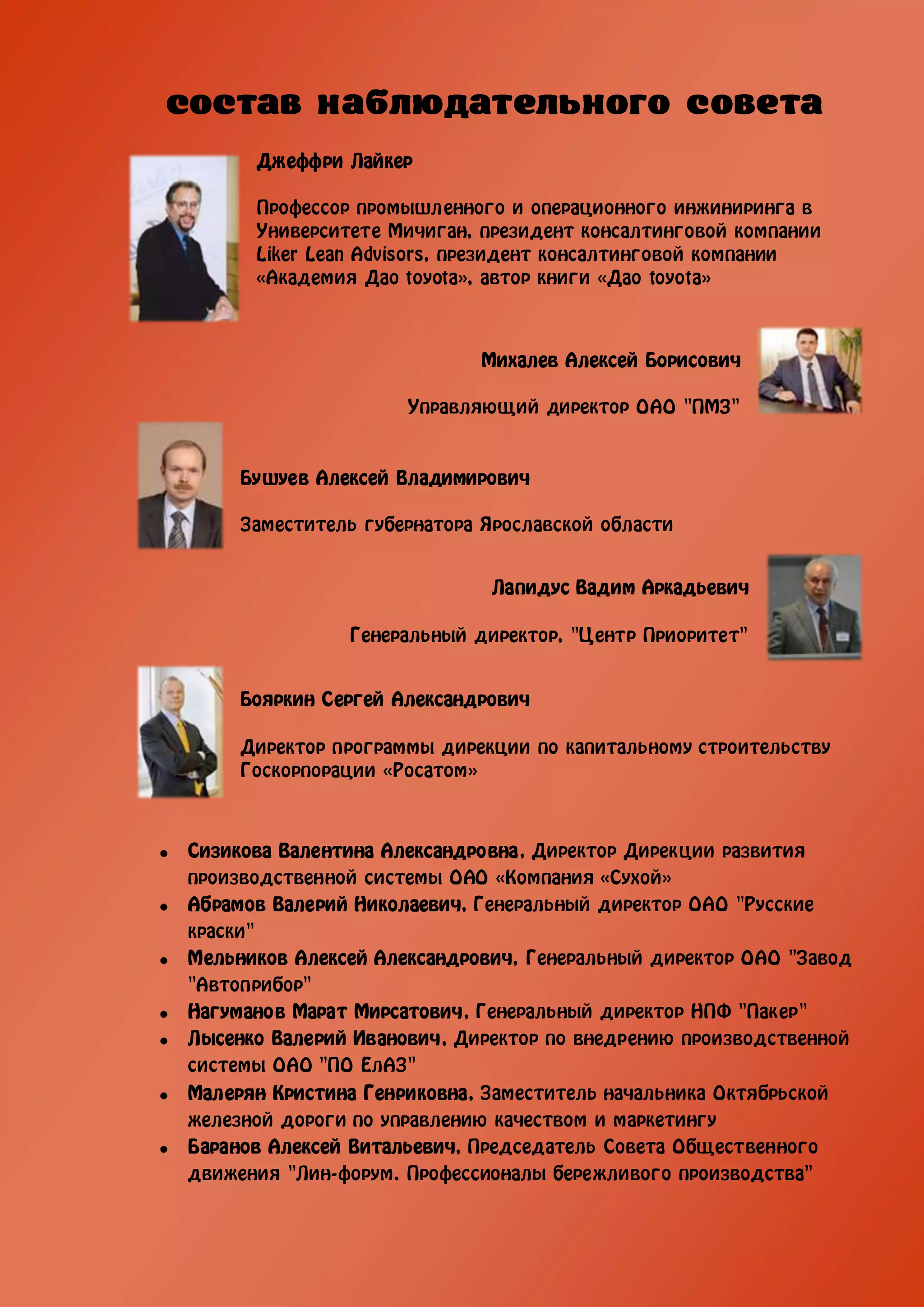 Джеффри Лайкер

      Профессор промышленного и операционного инжиниринга в
      Университете Мичиган, президент консалтинговой компании
      Liker Lean Advisors, президент консалтинговой компании
      «Академия Дао toyota», автор книги «Дао toyota»



                            Михалев Алексей Борисович

                     Управляющий директор ОАО "ПМЗ"


     Бушуев Алексей Владимирович

     Заместитель губернатора Ярославской области


                             Лапидус Вадим Аркадьевич

               Генеральный директор, "Центр Приоритет"


     Бояркин Сергей Александрович

     Директор программы дирекции по капитальному строительству
     Госкорпорации «Росатом»



Сизикова Валентина Александровна, Директор Дирекции развития
производственной системы ОАО «Компания «Сухой»
Абрамов Валерий Николаевич, Генеральный директор ОАО "Русские
краски"
Мельников Алексей Александрович, Генеральный директор ОАО "Завод
"Автоприбор"
Нагуманов Марат Мирсатович, Генеральный директор НПФ "Пакер"
Лысенко Валерий Иванович, Директор по внедрению производственной
системы ОАО "ПО ЕлАЗ"
Малерян Кристина Генриковна, Заместитель начальника Октябрьской
железной дороги по управлению качеством и маркетингу
Баранов Алексей Витальевич, Председатель Совета Общественного
движения "Лин-форум. Профессионалы бережливого производства"
 