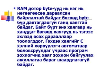    RAM дотор byte-ууд нь нэг нь
    нөгөөгөөсөө дараалсан
    байрлалтай байдаг бөгөөд byte
    бүр давтагдахгүй ганц хаягтай
    байдаг. Байт бүрт энэ хаягаар нь
    ханддаг бөгөөд хаягууд нь тэгээс
    эхлээд өсөх дарааллаар
    тоологддог. Гэхдээ хаягийг С
    хэлний хөрвүүлэгч автоматаар
    боловсруулдаг учраас програм
    зохиогчид хаяг зохион байгуулах
    ажиллагаа бараг шаардлагагүй
    байдаг.
 