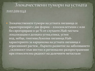 Злокачествените тумори на устната лигавица се
 характеризират с две форми – плоскоклетъчни с или
 без врогоряране в 90 % от случаите.Най-честата
 локализация е долната устна,езика, устен
 под, небце, гингиви,буколна лигавица.Най-
 характерното за карцинома на устната лигавица е
 агресивният растеж , бързото развитие на заболяването
 , склонност към местно и регионално разпространение
 при относителна рядкост на далечните метастази
 
