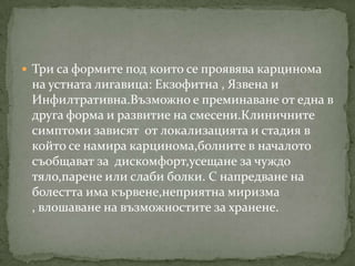  Три са формите под които се проявява карцинома
 на устната лигавица: Екзофитна , Язвена и
 Инфилтративна.Възможно е преминаване от една в
 друга форма и развитие на смесени.Клиничните
 симптоми зависят от локализацията и стадия в
 който се намира карцинома,болните в началото
 съобщават за дискомфорт,усещане за чуждо
 тяло,парене или слаби болки. С напредване на
 болестта има кървене,неприятна миризма
 , влошаване на възможностите за хранене.
 