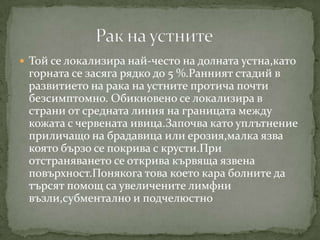  Той се локализира най-често на долната устна,като
 горната се засяга рядко до 5 %.Ранният стадий в
 развитието на рака на устните протича почти
 безсимптомно. Обикновено се локализира в
 страни от средната линия на границата между
 кожата с червената ивица.Започва като уплътнение
 приличащо на брадавица или ерозия,малка язва
 която бързо се покрива с крусти.При
 отстраняването се открива кървяща язвена
 повърхност.Понякога това което кара болните да
 търсят помощ са увеличените лимфни
 възли,субментално и подчелюстно
 