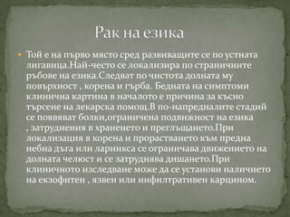  Той е на първо място сред развиващите се по устната
 лигавица.Най-често се локализира по страничните
 ръбове на езика.Следват по чистота долната му
 повърхност , корена и гърба. Бедната на симптоми
 клинична картина в началото е причина за късно
 търсене на лекарска помощ.В по-напредналите стадий
 се появяват болки,ограничена подвижност на езика
 , затруднения в храненето и преглъщането.При
 локализация в корена и прорастването към предна
 небна дъга или ларинкса се ограничава движението на
 долната челюст и се затруднява дишането.При
 клиничното изследване може да се установи наличието
 на екзофитен , язвен или инфилтративен карцином.
 