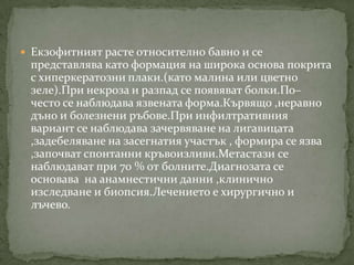  Екзофитният расте относително бавно и се
 представлява като формация на широка основа покрита
 с хиперкератозни плаки.(като малина или цветно
 зеле).При некроза и разпад се появяват болки.По–
 често се наблюдава язвената форма.Кървящо ,неравно
 дъно и болезнени ръбове.При инфилтративния
 вариант се наблюдава зачервяване на лигавицата
 ,задебеляване на засегнатия участък , формира се язва
 ,започват спонтанни кръвоизливи.Метастази се
 наблюдават при 70 % от болните.Диагнозата се
 основава на анамнестични данни ,клинично
 изследване и биопсия.Лечението е хирургично и
 лъчево.
 