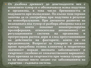  От дълбока древност до деветнадесети век с
 понятието тумор се е обозначавала всяка подутина
 в организма, в това число бременността и
 подуването при възпаление. По-късно този термин
 започва да се употребява при подутина в резултат
 на новообразувание. При днешното развитие на
 медицината под тумор се разбира абнормна маса от
 клетки,    които     показват    неконтролируема
 пролиферация, относителна автономност от
 регулационните    системи     на   организма   и
 прогресиращ растеж дори и след преустановяване
 на действието на факторите, които са ги
 предизвикали. Въпросът за туморите в днешно
 време придобива голяма клинична и теоритична
 значимост поради високата заболяваемост и
 смъртност (особено от злокачествените варианти).
 Като причина за смъртността при човека туморите
 са на водещо място заедно със заболяванията на
 сърдечно – съдовата система.
 