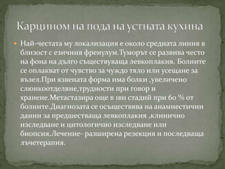  Най-честата му локализация е около средната линия в
 близост с езичния френулум.Туморът се развива често
 на фона на дълго съществуваща левкоплакия. Болните
 се оплакват от чувство за чуждо тяло или усещане за
 възел.При язвената форма има болки ,увеличено
 слюнкоотделяне,трудности при говор и
 хранене.Метастазира още в 1ви стадий при 60 % от
 болните.Диагнозата се осъществява на анамнестични
 данни за предшестваща левкоплакия ,клинично
 изследване и цитологично изследване или
 биопсия.Лечение- разширена резекция и последваща
 лъчетерапия.
 