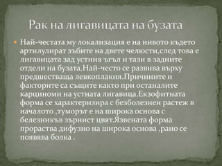  Най-честата му локализация е на нивото където
 артилулират зъбите на двете челюсти,след това е
 лигавицата зад устния ъгъл и тази в задните
 отдели на бузата.Най-често се развива върху
 предшестваща левкоплакия.Причините и
 факторите са същите както при останалите
 карциноми на устната лигавица.Екзофитната
 форма се характеризира с безболезнен растеж в
 началото ,туморът е на широка основа с
 белезникъв зърнист цвят.Язвената форма
 прораства дифузно на широка основа ,рано се
 появява болка .
 