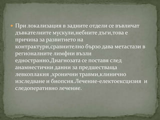  При локализация в задните отдели се въвличат
 дъвкателните мускули,небните дъги,това е
 причина за развитието на
 контрактури,сравнително бързо дава метастази в
 регионалните лимфни възли
 едностранно.Диагнозата се поставя след
 анамнестични данни за предшестваща
 левкоплакия ,хронични травми,клинично
 изследване и биопсия.Лечение-електоексцизия и
 следоперативно лечение.
 