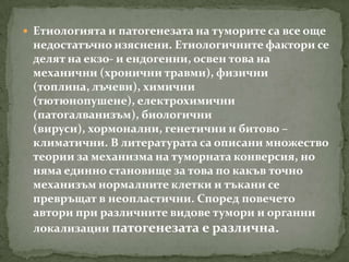  Етиологията и патогенезата на туморите са все още
 недостатъчно изяснени. Етиологичните фактори се
 делят на екзо- и ендогенни, освен това на
 механични (хронични травми), физични
 (топлина, лъчеви), химични
 (тютюнопушене), електрохимични
 (патогалванизъм), биологични
 (вируси), хормонални, генетични и битово –
 климатични. В литературата са описани множество
 теории за механизма на туморната конверсия, но
 няма единно становище за това по какъв точно
 механизъм нормалните клетки и тъкани се
 превръщат в неопластични. Според повечето
 автори при различните видове тумори и органни
 локализации патогенезата е различна.
 
