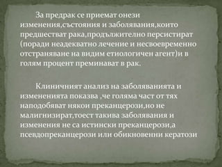 За предрак се приемат онези
изменения,състояния и заболявания,които
предшестват рака,продължително персистират
(поради неадекватно лечение и несвоевременно
отстраняване на видим етиологичен агент)и в
голям процент преминават в рак.

    Клиничният анализ на заболяванията и
измененията показва ,че голяма част от тях
наподобяват някои преканцерози,но не
малигнизират,тоест такива заболявания и
изменения не са истински преканцерози,а
псевдопреканцерози или обикновенни кератози
 