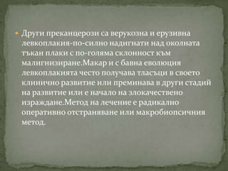  Други преканцерози са верукозна и ерузивна
 левкоплакия-по-силно надигнати над околната
 тъкан плаки с по-голяма склонност към
 малигнизиране.Макар и с бавна еволюция
 левкоплакията често получава тласъци в своето
 клинично развитие или преминава в други стадий
 на развитие или е начало на злокачествено
 израждане.Метод на лечение е радикално
 оперативно отстраняване или макробиопсичния
 метод.
 