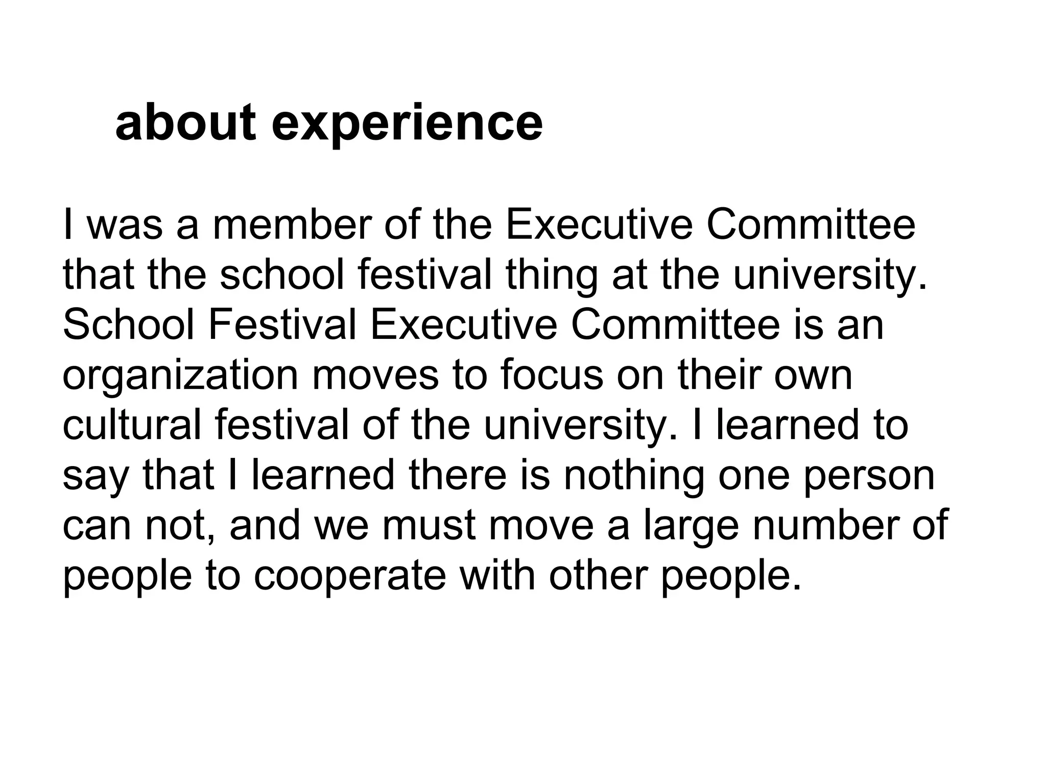 about experience
I was a member of the Executive Committee
that the school festival thing at the university.
School Festival Executive Committee is an
organization moves to focus on their own
cultural festival of the university. I learned to
say that I learned there is nothing one person
can not, and we must move a large number of
people to cooperate with other people.
 