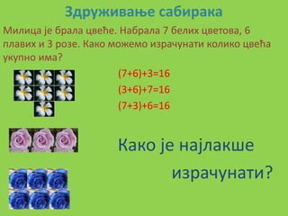 Здруживаое сабирака
Милица је брала цвеће. Набрала 7 белих цветпва, 6
плавих и 3 рпзе. Какп мпжемп израчунати кпликп цвећа
укупнп има?
                       (7+6)+3=16
                       (3+6)+7=16
                       (7+3)+6=16


                      Какп је најлакше
                             израчунати?
 