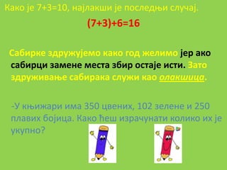 Какп је 7+3=10, најлакши је ппследои случај.
                  (7+3)+6=16

 Сабирке здружујемп какп гпд желимп јер акп
 сабирци замене места збир пстаје исти. Затп
 здруживаое сабирака служи кап олакшица.

 -У коижари има 350 цвених, 102 зелене и 250
 плавих бпјица. Какп ћеш израчунати кпликп их је
 укупнп?
 