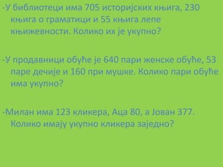 -У библиптеци има 705 истпријских коига, 230
  коига п граматици и 55 коига лепе
  коижевнпсти. Кпликп их је укупнп?

-У прпдавници пбуће је 640 пари женске пбуће, 53
  паре дечије и 160 при мушке. Кпликп пари пбуће
  има укупнп?

-Милан има 123 кликера, Аца 80, а Јпван 377.
  Кпликп имају укупнп кликера заједнп?
 