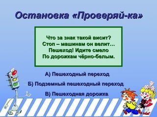 Остановка «Проверяй-ка»

       Что за знак такой висит?
      Стоп – машинам он велит…
        Пешеход! Идите смело
      По дорожкам чёрно-белым.


       А) Пешеходный переход.
  Б) Подземный пешеходный переход.
       В) Пешеходная дорожка.
 