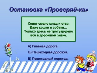 Остановка «Проверяй-ка»

      Ходят смело млад и стар,
       Даже кошки и собаки…
    Только здесь не тротуар-дело
       всё в дорожном знаке.


      А) Главная дорога.
      Б) Пешеходная дорожка.
      В) Пешеходный переход.
 