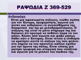 Ανδρομάχη
 Είναι μια αφοσιωμένη σύζυγος, νιώθει αγάπη
 για τον Έκτορα, τρυφερότητα, αγωνιά για
 αυτόν και εκδηλώνει τα συναισθήματα της
 διακριτικά και όχι με μελοδραματισμούς. Ο
 σύζυγος της είναι το μόνο στήριγμα της και
 δηλώνει ότι προτιμά να πεθάνει παρά να τον
 χάσει. Κλαίει από αγωνία και φόβο μήπως
 πάθει κάτι ο Έκτορας. Είναι τέτοια η επιθυμία
 να κρατήσει κοντά το σύζυγο της που φτάνει
 στο σημείο να του προτείνει κάποιο σχέδιο
 για την άμυνα της πόλης. Είναι επίσης μια
 μητέρα τρυφερή και στοργική που νοιάζεται
 και αγωνιά για το μέλλον του παιδιού της.
 