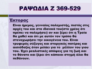 Έκτορας
 Είναι ήρεμος, γενναίος πολεμιστής, πιστός στις
 αρχές του και στα ιδανικά του(στο χρέος ότι
 πρέπει να πολεμήσει) αν και ξέρει ότι η Τροία
 θα χαθεί και ότι με αυτόν τον τρόπο θα
 στενοχωρήσει την οικογένεια του. Είναι
 τρυφερός σύζυγος και στοργικός πατέρας και
 αισιόδοξος όταν μιλάει για το μέλλον του γιου
 του. Έχει ρεαλιστικές απόψεις για τη ζωή και
 το θάνατο και ξέρει ότι κάποιοι στιγμή όλοι θα
 πεθάνουν.
 
