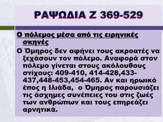 Ο πόλεμος μέσα από τις ειρηνικές
 σκηνές
Ο Όμηρος δεν αφήνει τους ακροατές να
 ξεχάσουν τον πόλεμο. Αναφορά στον
 πόλεμο γίνεται στους ακόλουθους
 στίχους: 409-410, 414-428,433-
 437,448-453,454-465. Αν και ηρωικό
 έπος η Ιλιάδα, ο Όμηρος παρουσιάζει
 τις άσχημες συνέπειες του στις ζωές
 των ανθρώπων και τους επηρεάζει
 αρνητικά.
 