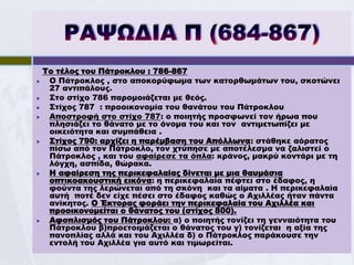 Το τέλος του Πάτροκλου : 786-867
    Ο Πάτροκλος , στο αποκορύφωμα των κατορθωμάτων του, σκοτώνει
     27 αντιπάλους.
    Στο στίχο 786 παρομοιάζεται με θεός.
    Στίχος 787 : προοικονομία του θανάτου του Πάτροκλου
    Αποστροφή στο στίχο 787: ο ποιητής προσφωνεί τον ήρωα που
     πλησιάζει το θάνατο με το όνομα του και τον αντιμετωπίζει με
     οικειότητα και συμπάθεια .
    Στίχος 790: αρχίζει η παρέμβαση του Απόλλωνα: στάθηκε αόρατος
     πίσω από τον Πάτροκλο, τον χτύπησε με αποτέλεσμα να ζαλιστεί ο
     Πάτροκλος , και του αφαίρεσε τα όπλα: κράνος, μακρύ κοντάρι με τη
     λόγχη, ασπίδα, θώρακα.
    Η αφαίρεση της περικεφαλαίας δίνεται με μια θαυμάσια
     οπτικοακουστική εικόνα: η περικεφαλαία πέφτει στο έδαφος, η
     φούντα της λερώνεται από τη σκόνη και τα αίματα . Η περικεφαλαία
     αυτή ποτέ δεν είχε πέσει στο έδαφος καθώς ο Αχιλλέας ήταν πάντα
     ανίκητος. Ο Έκτορας φοράει την περικεφαλαία του Αχιλλέα και
     προοικονομείται ο θάνατος του (στίχος 800).
    Αφοπλισμός του Πάτροκλου: α) ο ποιητής τονίζει τη γενναιότητα του
     Πάτροκλου β)προετοιμάζεται ο θάνατος του γ) τονίζεται η αξία της
     πανοπλίας αλλά και του Αχιλλέα δ) ο Πάτροκλος παράκουσε την
     εντολή του Αχιλλέα για αυτό και τιμωρείται.
 