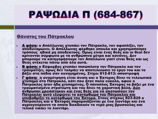 Θάνατος του Πάτροκλου
   Α φάση: ο Απόλλωνας χτυπάει τον Πάτροκλο, τον αφοπλίζει, τον
    αποδυναμώνει. Ο Απόλλωνας φέρθηκε ύπουλα και χρησιμοποίησε
    τρόπους ηθικά μη αποδεκτούς. Όμως είναι ένας θεός και οι θεοί δεν
    κρίνονται σύμφωνα με τα ανθρώπινα μέτρα και κανόνες. Δεν
    μπορούμε να κατηγορήσουμε τον Απόλλωνα γιατί είναι θεός και ως
    Θεός στέκεται πάνω από όλα αυτά.
   Β φάση: ο Εύφορβος χτυπάει πισώπλατα τον Πάτροκλο και τον
    τραυματίζει, όμως δεν τολμάει να αποτελειώσει το έργο του και το
    βάζει στα πόδια σαν κυνηγημένος. Στίχοι 812-813: αποστροφή
   Γ φάση: η αναμέτρηση είναι άνιση και ο Έκτορας δίνει το τελειωτικό
    χτύπημα στο Πάτροκλο, κάτι που ήταν πολύ εύκολο, αφού ο
    Πάτροκλος ήταν ήδη χτυπημένος. Ο πάνοπλος Έκτορας τα βάζει με ένα
    τραυματισμένο στρατιώτη και του δίνει τη χαριστική βολή. Δύο
    άνθρωποι χρειάστηκαν και ένας θεός για να σκοτώσουν τον
    Πάτροκλο: αυτό εξυψώνει το κατόρθωμα του Πάτροκλου και
    υποβαθμίζει το κατόρθωμα του Έκτορα. Στους στίχους 823-829 ο
    Πάτροκλος και ο Έκτορας παρομοιάζονται με ένα λιοντάρι και ένα
    αγριογούρουνο τα οποία διεκδικούν το νερό μιας βρυσούλας και
    τελικά νικάει το λιοντάρι.
 