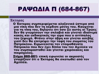 Έκτορας
 Ο Έκτορας συμπεριφέρεται αλαζονικά ύστερα από
  μια νίκη που δεν τη κέρδισε μόνος του. Καυχιέται
  για τη νίκη του, δηλώνει ότι όσο ζει αυτός οι Τρώες
  δεν θα γνωρίσουν την σκλαβιά και γίνεται ιδιαίτερα
  κακός και εκδικητικός την ώρα που ο αντίπαλος
  του ξεψυχά. Φτάνει στην ύβρη και γίνεται ασεβής
  γιατί δεν θα επιτρέψει την ταφή του σώματος του
  Πατρόκλου. Ειρωνεύεται τον ετοιμοθάνατο
  Πάτροκλο που δεν έχει δίπλα του τον Αχιλλέα να
  του συμπαρασταθεί και γίνεται χαιρέκακος και
  πικρόχολος.
 Στίχοι 860-861: επική ειρωνεία: οι ακροατές
  γνωρίζουν ότι ο Έκτορας θα σκοτωθεί από τον
  Αχιλλέα.
 