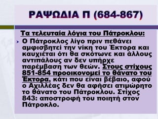 Τα τελευταία λόγια του Πάτροκλου:
 Ο Πάτροκλος λίγο πριν πεθάνει
  αμφισβητεί την νίκη του Έκτορα και
  καυχιέται ότι θα σκότωνε και άλλους
  αντιπάλους αν δεν υπήρχε
  παρέμβαση των θεών. Στους στίχους
  851-854 προοικονομεί το θάνατο του
  Έκτορα, κάτι που είναι βέβαιο, αφού
  ο Αχιλλέας δεν θα αφήσει ατιμώρητο
  το θάνατο του Πάτροκλου. Στίχος
  843: αποστροφή του ποιητή στον
  Πάτροκλο.
 