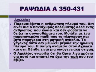 Αχιλλέας
   Παρουσιάζεται η ανθρώπινη πλευρά του. Δεν
    είναι πια ο πανίσχυρος πολεμιστής αλλά ένας
    άνθρωπος που κλαίει και δεν φοβάται να
    δείξει τα συναισθήματα του. Μοιάζει με ένα
    παραπονεμένο παιδί που το πλήγωσαν και
    ζητά παρηγοριά στη μητρική αγκαλιά. Το
    γεγονός αυτό δεν μειώνει βέβαια την ηρωική
    πλευρά του. Η σκηνή ανάμεσα στον Αχιλλέα
    και στη Θέτιδα είναι μια οικογενειακή στιγμή.
   Ο Αχιλλέας γνωρίζει ότι θα ζήσει λίγα χρόνια
    για αυτό και απαιτεί να έχει την τιμή που του
    αξίζει.
 