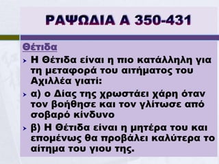 Θέτιδα
 Η Θέτιδα είναι η πιο κατάλληλη για
  τη μεταφορά του αιτήματος του
  Αχιλλέα γιατί:
 α) ο Δίας της χρωστάει χάρη όταν
  τον βοήθησε και τον γλίτωσε από
  σοβαρό κίνδυνο
 β) Η Θέτιδα είναι η μητέρα του και
  επομένως θα προβάλει καλύτερα το
  αίτημα του γιου της.
 