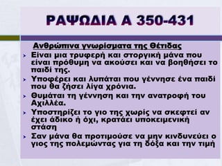 Ανθρώπινα γνωρίσματα της Θέτιδας
   Είναι μια τρυφερή και στοργική μάνα που
    είναι πρόθυμη να ακούσει και να βοηθήσει το
    παιδί της.
   Υποφέρει και λυπάται που γέννησε ένα παιδί
    που θα ζήσει λίγα χρόνια.
   Θυμάται τη γέννηση και την ανατροφή του
    Αχιλλέα.
   Υποστηρίζει το γιο της χωρίς να σκεφτεί αν
    έχει άδικο ή όχι, κρατάει υποκειμενική
    στάση
   Σαν μάνα θα προτιμούσε να μην κινδυνεύει ο
    γιος της πολεμώντας για τη δόξα και την τιμή
 
