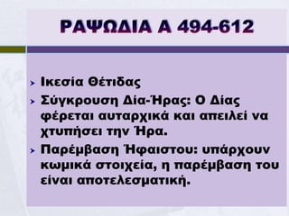    Ικεσία Θέτιδας
   Σύγκρουση Δία-Ήρας: Ο Δίας
    φέρεται αυταρχικά και απειλεί να
    χτυπήσει την Ήρα.
   Παρέμβαση Ήφαιστου: υπάρχουν
    κωμικά στοιχεία, η παρέμβαση του
    είναι αποτελεσματική.
 