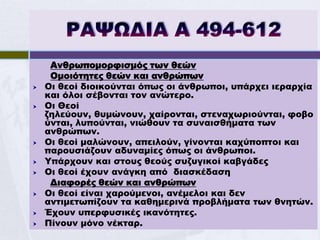Ανθρωπομορφισμός των θεών
     Ομοιότητες θεών και ανθρώπων
   Οι θεοί διοικούνται όπως οι άνθρωποι, υπάρχει ιεραρχία
    και όλοι σέβονται τον ανώτερο.
   Οι Θεοί
    ζηλεύουν, θυμώνουν, χαίρονται, στεναχωριούνται, φοβο
    ύνται, λυπούνται, νιώθουν τα συναισθήματα των
    ανθρώπων.
   Οι θεοί μαλώνουν, απειλούν, γίνονται καχύποπτοι και
    παρουσιάζουν αδυναμίες όπως οι άνθρωποι.
   Υπάρχουν και στους θεούς συζυγικοί καβγάδες
   Οι θεοί έχουν ανάγκη από διασκέδαση
     Διαφορές θεών και ανθρώπων
   Οι θεοί είναι χαρούμενοι, ανέμελοι και δεν
    αντιμετωπίζουν τα καθημερινά προβλήματα των θνητών.
   Έχουν υπερφυσικές ικανότητες.
   Πίνουν μόνο νέκταρ.
 