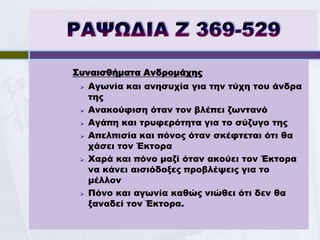 Συναισθήματα Ανδρομάχης
    Αγωνία και ανησυχία για την τύχη του άνδρα
     της
    Ανακούφιση όταν τον βλέπει ζωντανό
    Αγάπη και τρυφερότητα για το σύζυγο της
    Απελπισία και πόνος όταν σκέφτεται ότι θα
     χάσει τον Έκτορα
    Χαρά και πόνο μαζί όταν ακούει τον Έκτορα
     να κάνει αισιόδοξες προβλέψεις για το
     μέλλον
    Πόνο και αγωνία καθώς νιώθει ότι δεν θα
     ξαναδεί τον Έκτορα.
 