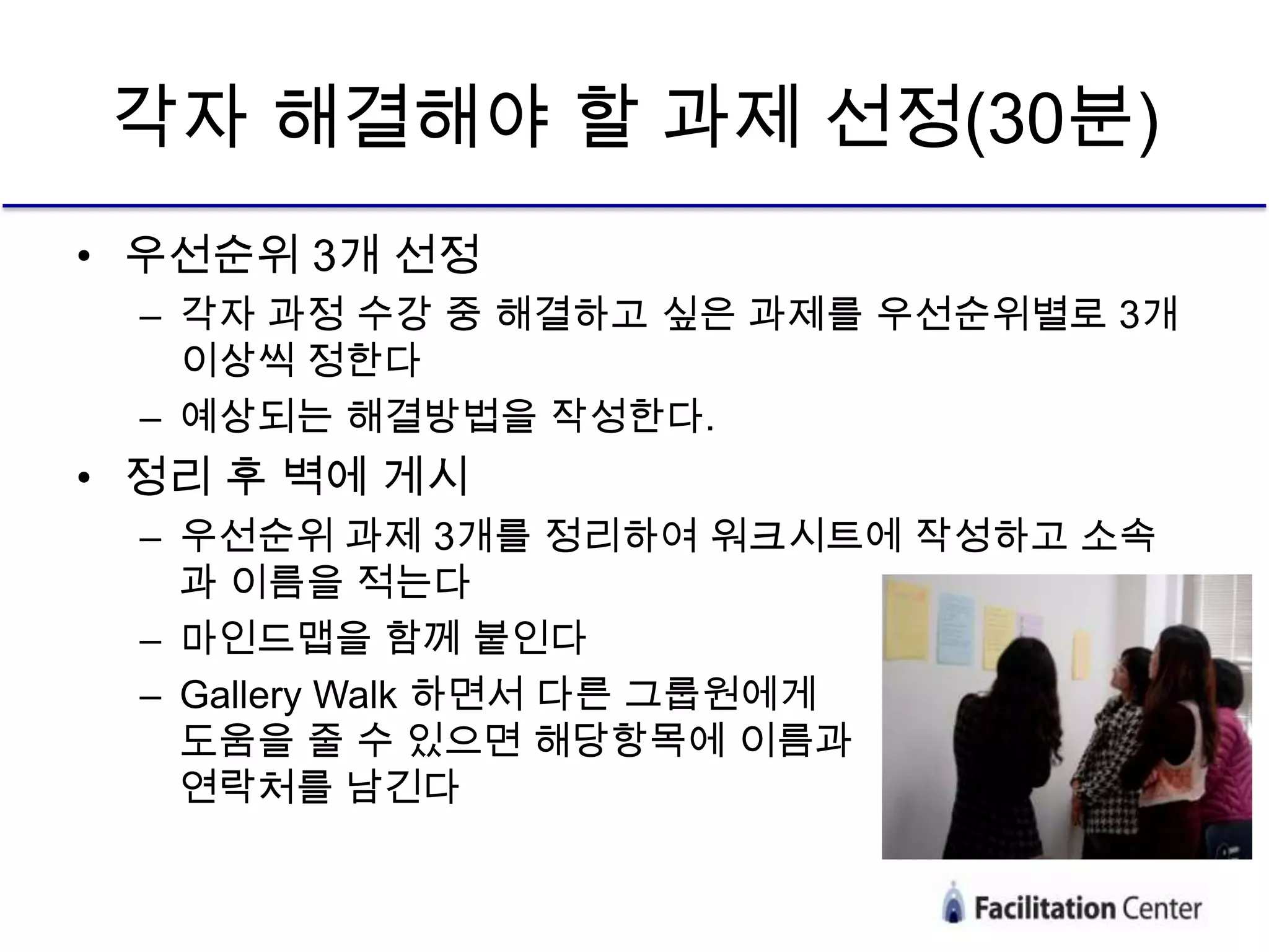 각자 해결해야 할 과제 선정(30분)
• 우선순위 3개 선정
 – 각자 과정 수강 중 해결하고 싶은 과제를 우선순위별로 3개
   이상씩 정한다
 – 예상되는 해결방법을 작성한다.
• 정리 후 벽에 게시
 – 우선순위 과제 3개를 정리하여 워크시트에 작성하고 소속
   과 이름을 적는다
 – 마인드맵을 함께 붙인다
 – Gallery Walk 하면서 다른 그룹원에게
   도움을 줄 수 있으면 해당항목에 이름과
   연락처를 남긴다
 