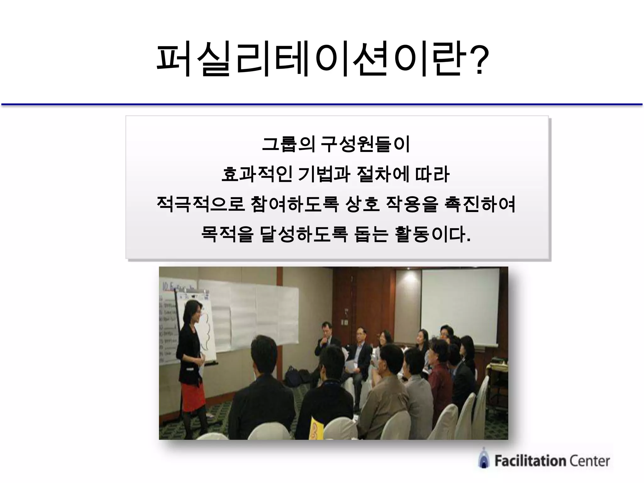 퍼실리테이션이란?
      그룹의 구성원들이
    효과적인 기법과 절차에 따라
적극적으로 참여하도록 상호 작용을 촉진하여
  목적을 달성하도록 돕는 활동이다.
 