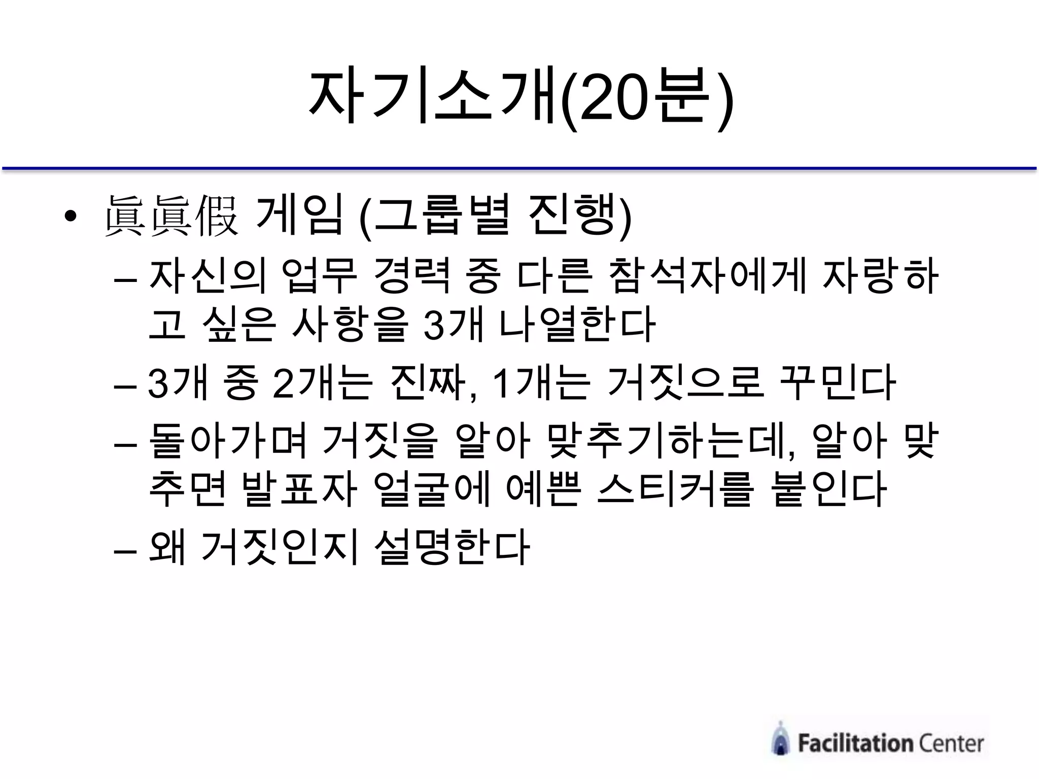자기소개(20분)
• 眞眞假 게임 (그룹별 진행)
 – 자신의 업무 경력 중 다른 참석자에게 자랑하
   고 싶은 사항을 3개 나열한다
 – 3개 중 2개는 진짜, 1개는 거짓으로 꾸민다
 – 돌아가며 거짓을 알아 맞추기하는데, 알아 맞
   추면 발표자 얼굴에 예쁜 스티커를 붙인다
 – 왜 거짓인지 설명한다
 