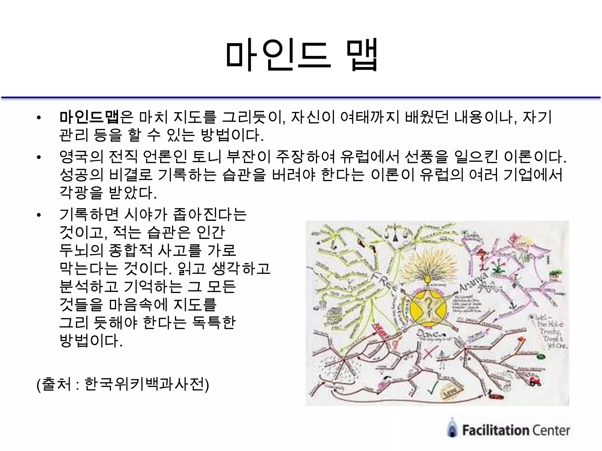 마인드 맵
•   마인드맵은 마치 지도를 그리듯이, 자신이 여태까지 배웠던 내용이나, 자기
    관리 등을 할 수 있는 방법이다.
•   영국의 전직 언론인 토니 부잔이 주장하여 유럽에서 선풍을 일으킨 이론이다.
    성공의 비결로 기록하는 습관을 버려야 한다는 이론이 유럽의 여러 기업에서
    각광을 받았다.
•   기록하면 시야가 좁아진다는
    것이고, 적는 습관은 인간
    두뇌의 종합적 사고를 가로
    막는다는 것이다. 읽고 생각하고
    분석하고 기억하는 그 모든
    것들을 마음속에 지도를
    그리 듯해야 한다는 독특한
    방법이다.

(출처 : 한국위키백과사전)
 