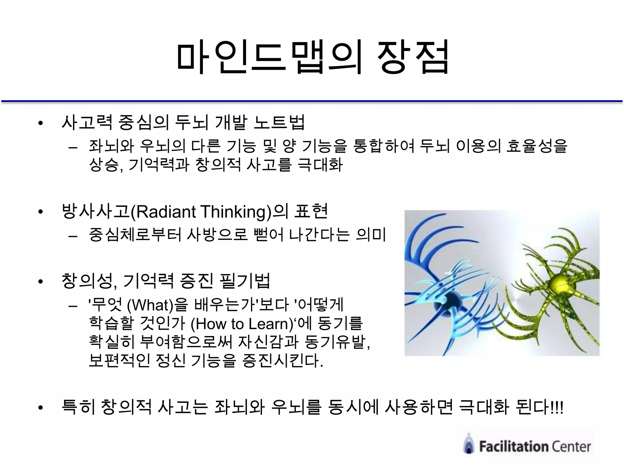 마인드맵의 장점
• 사고력 중심의 두뇌 개발 노트법
   – 좌뇌와 우뇌의 다른 기능 및 양 기능을 통합하여 두뇌 이용의 효율성을
     상승, 기억력과 창의적 사고를 극대화


• 방사사고(Radiant Thinking)의 표현
   – 중심체로부터 사방으로 뻗어 나간다는 의미


• 창의성, 기억력 증진 필기법
   – '무엇 (What)을 배우는가'보다 '어떻게
     학습할 것인가 (How to Learn)‘에 동기를
     확실히 부여함으로써 자신감과 동기유발,
     보편적인 정신 기능을 증진시킨다.


• 특히 창의적 사고는 좌뇌와 우뇌를 동시에 사용하면 극대화 된다!!!
 