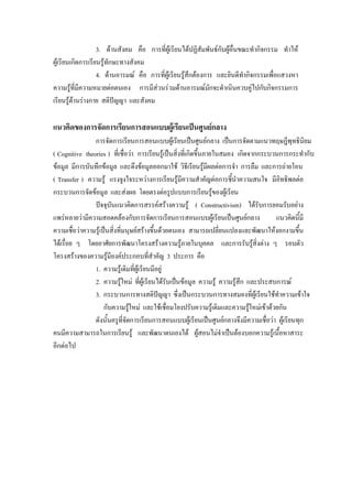 3. ดานสังคม คือ การที่ผูเรียนไดปฏิสัมพันธกับผูอื่นขณะทํากิจกรรม ทําให
ผูเรียนเกิดการเรียนรูทักษะทางสังคม
                   4. ดานอารมณ คือ การที่ผูเรียนรูสึกตองการ และยินดีทํากิจกรรมเพื่อแสวงหา
ความรูที่มีความหมายตอตนเอง การมีสวนรวมดานอารมณมักจะดําเนินควบคูไปกับกิจกรรมการ
เรียนรูดานรางกาย สติปญญา และสังคม

แนวคิดของการจัดการเรียนการสอนแบบผูเรียนเปนศูนยกลาง
                การจัดการเรียนการสอนแบบผูเรียนเปนศูนยกลาง เปนการจัดตามแนวทฤษฎีพุทธินยม          ิ
( Cognitive theories ) ที่เชื่อวา การเรียนรูเปนสิ่งที่เกิดขึ้นภายในสมอง เกิดจากกระบวนการกระทํากับ
ขอมูล มีการบันทึกขอมูล และดึงขอมูลออกมาใช วิธีเรียนรูมีผลตอการจํา การลืม และการถายโอน
( Transfer ) ความรู แรงจูงใจระหวางการเรียนรูมีความสําคัญตอการชี้นําความสนใจ มีอิทธิพลตอ
กระบวนการจัดขอมูล และสงผล โดยตรงตอรูปแบบการเรียนรูของผูเรียน
                ปจจุบันแนวคิดการสรรคสรางความรู ( Constructivism) ไดรับการยอมรับอยาง
แพรหลายวามีความสอดคลองกับการจัดการเรียนการสอนแบบผูเรียนเปนศูนยกลาง               แนวคิดนี้มี
ความเชื่อวาความรูเปนสิ่งที่มนุษยสรางขึ้นดวยตนเอง สามารถเปลี่ยนแปลงและพัฒนาใหงอกงามขึ้น
ไดเรื่อย ๆ โดยอาศัยการพัฒนาโครงสรางความรูภายในบุคคล และการรับรูสิ่งตาง ๆ รอบตัว
โครงสรางของความรูมีองคประกอบที่สําคัญ 3 ประการ คือ
                1. ความรูเดิมที่ผูเรียนมีอยู
                2. ความรูใหม ที่ผูเรียนไดรบเปนขอมูล ความรู ความรูสึก และประสบการณ
                                                ั
                3. กระบวนการทางสติปญญา ซึ่งเปนกระบวนการทางสมองที่ผูเรียนใชทําความเขาใจ
                     กับความรูใหม และใชเชือมโยงปรับความรูเดิมและความรูใหมเขาดวยกัน
                                                  ่
                ดังนั้นครูที่จัดการเรียนการสอนแบบผูเรียนเปนศูนยกลางจึงมีความเชื่อวา ผูเรียนทุก
คนมีความสามารถในการเรียนรู และพัฒนาตนเองได ผูสอนไมจําเปนตองบอกความรูเนื้อหาสาระ
อีกตอไป
 
