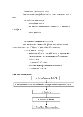 4. มีอํานาจจําแนก ( Discrimination Power )
                สามารถแยกแยะนักเรียนกลกุมที่เรียนเกง เรียนปานกลาง และเรียนออน ออกจาก
กันได
                5. มีความเปนปรนัย ( Objectivity )
                        - ความถูกตองทางวิชาการ
                        - การใหคะแนน จะตองมีเกณฑการตรวจใหคะแนน ไมใหคะแนนตาม
อารมณผูตรวจ
                       - ภาษาทีใชตองชัดเจน
                               ่ 



             6. มีความหมายในการทดสอบ ( MeaningfuIness )
             ในการวัดผูเรียนเกงควรทําขอสอบไดถูก ผูที่เรียนไมเกงควรตอบผิด มีการตั้ง
คําถามความหมายที่แนนอน วัดไดชัดเจน ไมใชคําถามที่ตอบไดหลากหลายแบบ
             7. สามารถนําไปใชได ( Usability )
                      - ดําเนินการสอบไดงาย คือ นําไปใชไดงาย สะดวก ไมยุงยากซับซอน
                       - ใชเวลาสอบเหมาะสม คือ ใชเวลาทําขอสอบไมสั้นหรือยาวเกินไป
                      - ใหคะแนนไดงาย
                       - แปลผลและนําไปใชไดสะดวก
                       - สามารถสรางขอสอบคูขนานหรือขอสอบเปรียบเทียบได
                      - ประหยัดคาใชจายในการสอบ

การวางแผนการการสรางขอสอบ
                                 1. การกําหนดเนื้อหาและหัวขอที่จะใช

   2. เลือกรูปแบบของคําถามหรือขอสอบที่สอดคลองกับวัตถุประสงคดานพุทธิพิสัยตามหลักสูตร


                                              3. เขียนคําถาม


                                       4. กําหนดเวลาที่ใชทําแบบ


                                 5. กําหนดวิธตรวจใชคะแนนและแปลผล
                                             ี
 