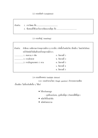 2.2 แบบเติมคํา (completion)



ตัวอยาง      1. การวัดผล คือ ................................................
              2. ขอสอบที่ใชเวลาในการเขียนนานที่สุด คือ ..............................................


                            2.3 แบบจับคู (matching)


ตัวอยาง            คําชีแจง จงพิจารณาวาเหตุการณตาง ๆ ( ขวามือ ) เกิดขึนในสมันใด ( ซายมือ ) โดยนําตัวอักษร
                                                                          ้
                    หนารัชสมัยไปเติมดานหนาเหตุการณตาง ๆ
                                                        
.................... 1. สงคราม 9 ทัพ                             ก. รัชกาลที่ 1
.................... 2. การเลิกทาส                               ข. รัชกาลที่ 2
.....................3. การมีกฎหมายตรา 3 ดวง                     ค. รัชกาลที่ 3
                                                                 ง. รัชกาลที่ 4
                                                                 จ. รัชกาลที่ 5

                            2.4 แบบเลือกตอบ (multiple choices)
                                     2.4.1 แบบคําถามโดด ( Single question ) คําถามจะถามเพียง
เรื่องเดียว ไมเกี่ยวกับขออื่น ๆ ไดแก

                                          ใหหาคําตอบถูก
                                               - ถูกตองแนนอน, ถูกตองที่สุด ( คําตอบที่ดีที่สุด )
                                          ชนิดใหเรียงลําดับ
                                          ชนิดคําตอบรวม
 