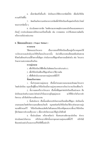 6. เมื่อสาธิตเสร็จสิ้นแลว นักเรียนควรไดทําการสาธิตซ้ําอีก เพื่อเนนใหเกิด
ความเขาใจดีขน
             ึ้
                7. จัดเตรียมกิจกรรมหลังจากการสาธิตเพื่อใหนกเรียนเห็นคุณคาหรือประโยชน
                                                           ั
ของการสาธิตนั้น ๆ
                8. ประเมินผลการสาธิต โดยพิจารณาจากพฤติกรรมของนักเรียนและผลของการ
เรียนรู การประเมินผลควรมีกิจกรรมหรือเครื่องมือ เชน การทดสอบ การใหแสดงความคิดเห็น
หรือการอภิปรายประกอบ

8. วิธีสอนแบบโครงการ ( Project Method )
                  ความหมาย
                  วิธีสอนแบบโครงการ               เปนการสอนที่ใหนักเรียนเปนหมูหรือรายบุคคลได
                                                                                    
วางโครงการและดําเนินงานใหสําเร็จตามโครงการนั้น นับวาเปนการสอนที่สอดคลองกับสภาพ
ชีวิตจริงเด็กจะทํางานนีดวยการตั้งปญหา ดําเนินการแกปญหาดวยการลงมือทําจริง เชน โครงการ
                         ้
รักษาความสะอาดของหองเรียน
                  ความมุงหมาย
                  1. เพื่อใหนักเรียนไดฝกทีจะรับผิดชอบในการทํางานตาง ๆ
                                             ่
                  2. เพื่อใหนักเรียนฝกแกปญหาดวยการใชความคิด
                  3. เพื่อฝกดําเนินงานตามความมุงหมายที่ตงไว
                                                             ั้
                  ขั้นตอนในการสอน
                  1. ขั้นกําหนดความมุงหมาย เปนขั้นกําหนดความหมายและลักษณะโครงการ
โดยตัวนักเรียน ครูจะเปนผูชี้แนะใหนักเรียนตั้งความมุงหมายของการเรียนวาเราจะเรียนเพื่ออะไร
                               
                  2. ขั้นวางแผนหรือวางโครงการ เปนขั้นที่มีคุณคาตอนักเรียนเปนอยางมาก คือ
นักเรียนจะชวยกันวางแผนวาทําอยางไรจึงจะบรรลุถึงจุดมุงหมาย               จะใชวธีการใดในการทํา
                                                                                  ิ
กิจกรรม แลวจึงทํากิจกรรมที่เหมาะสม
                  3. ขั้นดําเนินการ เปนขั้นลงมือกระทํากิจกรรมหรือลงมือแกปญหา นักเรียนเริ่ม
งานตามแผนโดยทํากิจกรรมตามที่ตกลงใจแลว ครูคอยสงเสริมใหนักเรียนไดกระทําตามความมุง
หมายที่กําหนดไว ใหนกเรียนคิดและตัดสินใจดวยตนเองใหมากที่สุดและควรชี้แนะใหนักเรียน
                             ั
รูจักวัดผลการทํางานเปนระยะ ๆ เพื่อการทํากิจกรรมจะไดลุลวงไปดวยดี
                  4. ขั้นประเมินผล หรืออาจเรียกวา ขั้นสอบสวนพิจารณานักเรียน ทําการ
ประเมินผลวากิจกรรม              หรือโครงการที่ทํานั้นบรรลุตามความมุงหมายที่ตั้งไว    หรือไมมี
ขอบกพรองอยางไรและควรแกไขใหดีขนอยางไรึ้
 