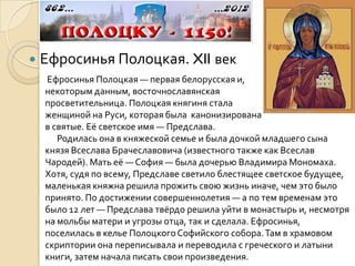    Ефросинья Полоцкая. XII век
    Ефросинья Полоцкая — первая белорусская и,                      по
    некоторым данным, восточнославянская
    просветительница. Полоцкая княгиня стала                    первой
    женщиной на Руси, которая была канонизирована
    в святые. Её светское имя — Предслава.
       Родилась она в княжеской семье и была дочкой младшего сына
    князя Всеслава Брачеславовича (известного также как Всеслав
    Чародей). Мать её — София — была дочерью Владимира Мономаха.
    Хотя, судя по всему, Предславе светило блестящее светское будущее,
    маленькая княжна решила прожить свою жизнь иначе, чем это было
    принято. По достижении совершеннолетия — а по тем временам это
    было 12 лет — Предслава твёрдо решила уйти в монастырь и, несмотря
    на мольбы матери и угрозы отца, так и сделала. Ефросинья,
    поселилась в келье Полоцкого Софийского собора. Там в храмовом
    скриптории она переписывала и переводила с греческого и латыни
    книги, затем начала писать свои произведения.
 