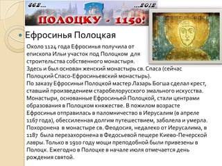    Ефросинья Полоцкая
    Около 1124 года Ефросинья получила от
    епископа Ильи участок под Полоцком для
    строительства собственного монастыря.
    Здесь и был основан женский монастырь св. Спаса (сейчас
    Полоцкий Спасо-Ефросиньевский монастырь).
    По заказу Ефросиньи Полоцкой мастер Лазарь Богша сделал крест,
    ставший произведением старобелорусского эмального искусства.
    Монастыри, основанные Ефросиньей Полоцкой, стали центрами
    образования в Полоцком княжестве. В пожилом возрасте
    Ефросинья отправилась в паломничество в Иерусалим (в апреле
    1167 года), обессиленная долгим путешествием, заболела и умерла.
    Похоронена в монастыре св. Феодосия, недалеко от Иерусалима, в
    1187 была перезахоронена в Федосьевой пещере Киево-Печерской
    лавры. Только в 1910 году мощи преподобной были привезены в
    Полоцк. Ежегодно в Полоцке в начале июля отмечается день
    рождения святой.
 