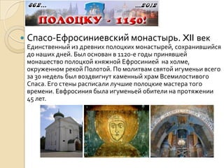    Спасо-Ефросиниевский монастырь. XII век
    Единственный из древних полоцких монастырей, сохранившийся
    до наших дней. Был основан в 1120-е годы принявшей
    монашество полоцкой княжной Ефросинией на холме,
    окруженном рекой Полотой. По молитвам святой игуменьи всего
    за 30 недель был воздвигнут каменный храм Всемилостивого
    Спаса. Его стены расписали лучшие полоцкие мастера того
    времени. Евфросиния была игуменьей обители на протяжении
    45 лет.
 