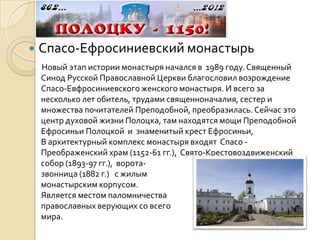    Спасо-Ефросиниевский монастырь
    Новый этап истории монастыря начался в 1989 году. Священный
    Синод Русской Православной Церкви благословил возрождение
    Спасо-Евфросиниевского женского монастыря. И всего за
    несколько лет обитель, трудами священноначалия, сестер и
    множества почитателей Преподобной, преобразилась. Сейчас это
    центр духовой жизни Полоцка, там находятся мощи Преподобной
    Ефросиньи Полоцкой и знаменитый крест Ефросиньи,
    В архитектурный комплекс монастыря входят Спасо -
    Преображенский храм (1152-61 гг.), Свято-Крестовоздвиженский
    собор (1893-97 гг.), ворота-
    звонница (1882 г.) с жилым
    монастырским корпусом.
    Является местом паломничества
    православных верующих со всего
    мира.
 
