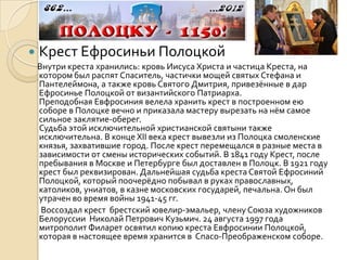    Крест Ефросиньи Полоцкой
    Внутри креста хранились: кровь Иисуса Христа и частица Креста, на
    котором был распят Спаситель, частички мощей святых Стефана и
    Пантелеймона, а также кровь Святого Дмитрия, привезённые в дар
    Ефросинье Полоцкой от византийского Патриарха.
    Преподобная Евфросиния велела хранить крест в построенном ею
    соборе в Полоцке вечно и приказала мастеру вырезать на нём самое
    сильное заклятие-оберег.
    Судьба этой исключительной христианской святыни также
    исключительна. В конце XII века крест вывезли из Полоцка смоленские
    князья, захватившие город. После крест перемещался в разные места в
    зависимости от смены исторических событий. В 1841 году Крест, после
    пребывания в Москве и Петербурге был доставлен в Полоцк. В 1921 году
    крест был реквизирован. Дальнейшая судьба креста Святой Ефросиний
    Полоцкой, который поочерёдно побывал в руках православных,
    католиков, униатов, в казне московских государей, печальна. Он был
    утрачен во время войны 1941-45 гг.
     Воссоздал крест брестский ювелир-эмальер, члену Союза художников
    Белоруссии Николай Петрович Кузьмич. 24 августа 1997 года
    митрополит Филарет освятил копию креста Евфросинии Полоцкой,
    которая в настоящее время хранится в Спасо-Преображенском соборе.
 